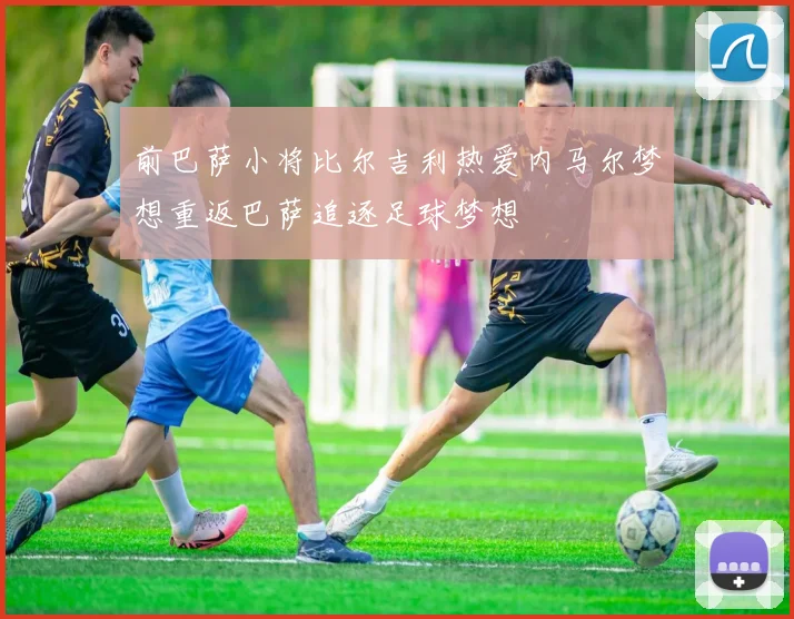 前巴萨小将比尔吉利热爱内马尔梦想重返巴萨追逐足球梦想