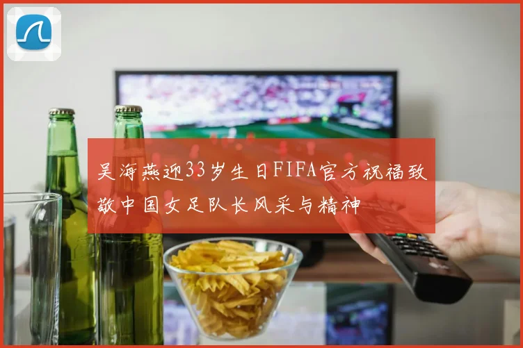 吴海燕迎33岁生日FIFA官方祝福致敬中国女足队长风采与精神