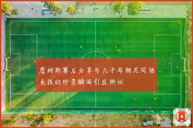 詹姆斯赛后分享与儿子布朗尼同场竞技的珍贵瞬间引发热议