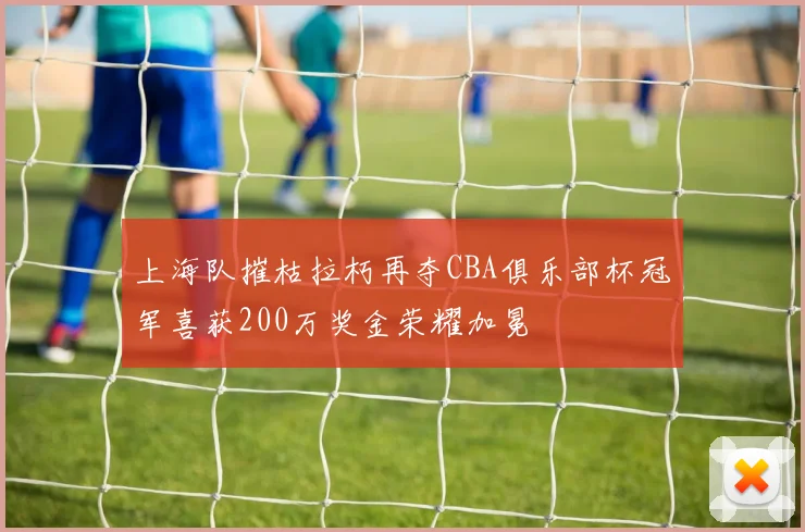 上海队摧枯拉朽再夺CBA俱乐部杯冠军喜获200万奖金荣耀加冕