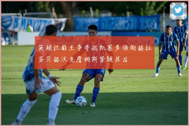 英超拦截王争夺战凯塞多领衔赫拉芬贝赫沃克詹姆斯紧随其后