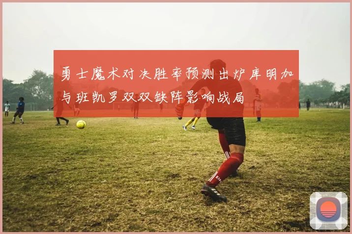 勇士魔术对决胜率预测出炉库明加与班凯罗双双缺阵影响战局