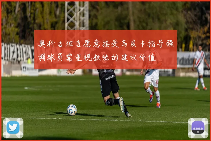 奥科吉坦言愿意接受乌度卡指导强调球员需重视教练的建议价值
