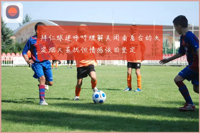 拜仁球迷呼吁理解关闭南看台的决定烟火虽扰但情感依旧坚定