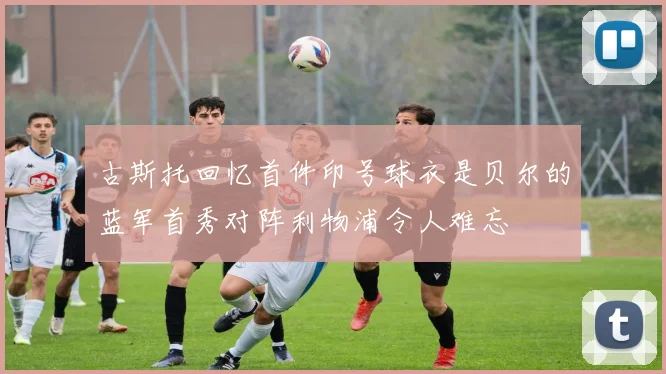 古斯托回忆首件印号球衣是贝尔的蓝军首秀对阵利物浦令人难忘