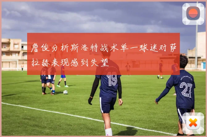 詹俊分析斯洛特战术单一球迷对萨拉赫表现感到失望