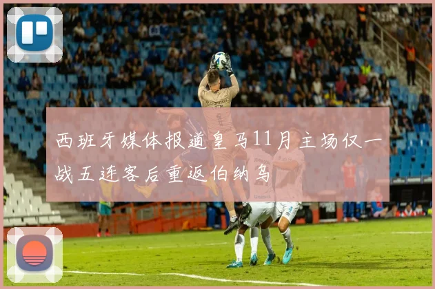 西班牙媒体报道皇马11月主场仅一战五连客后重返伯纳乌