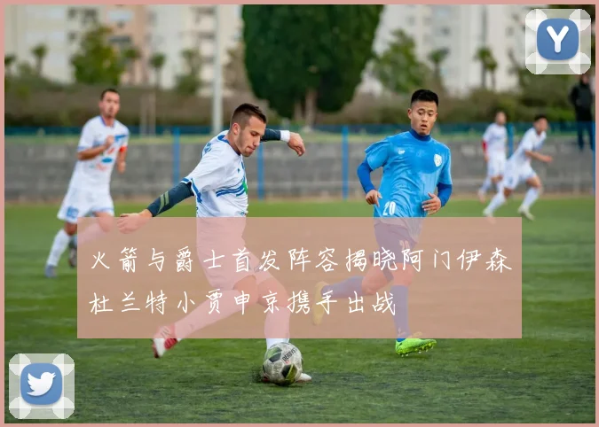 火箭与爵士首发阵容揭晓阿门伊森杜兰特小贾申京携手出战