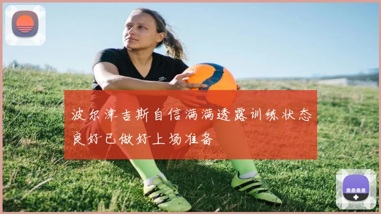 波尔津吉斯自信满满透露训练状态良好已做好上场准备
