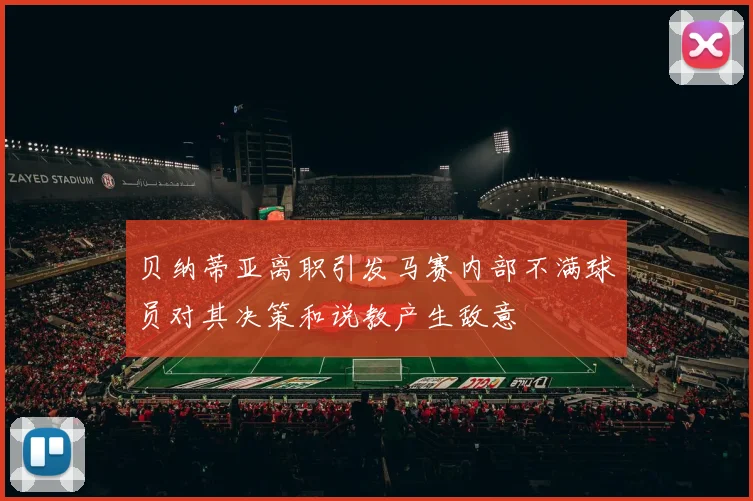 贝纳蒂亚离职引发马赛内部不满球员对其决策和说教产生敌意