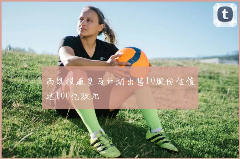 西媒报道皇马计划出售10股份估值达100亿欧元