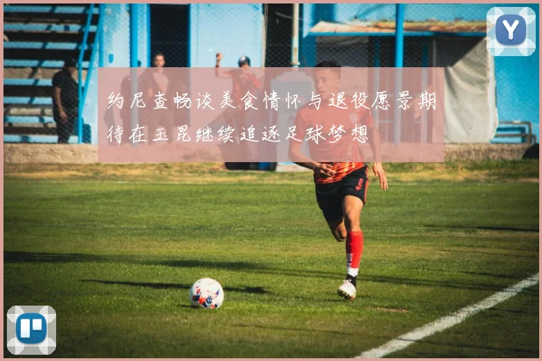 约尼查畅谈美食情怀与退役愿景期待在玉昆继续追逐足球梦想