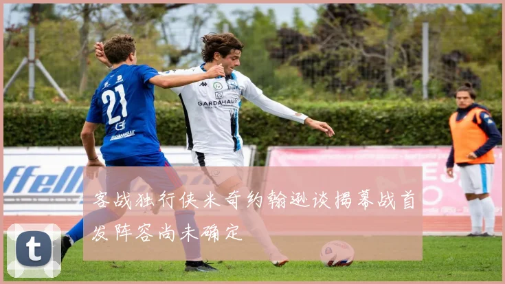 客战独行侠米奇约翰逊谈揭幕战首发阵容尚未确定