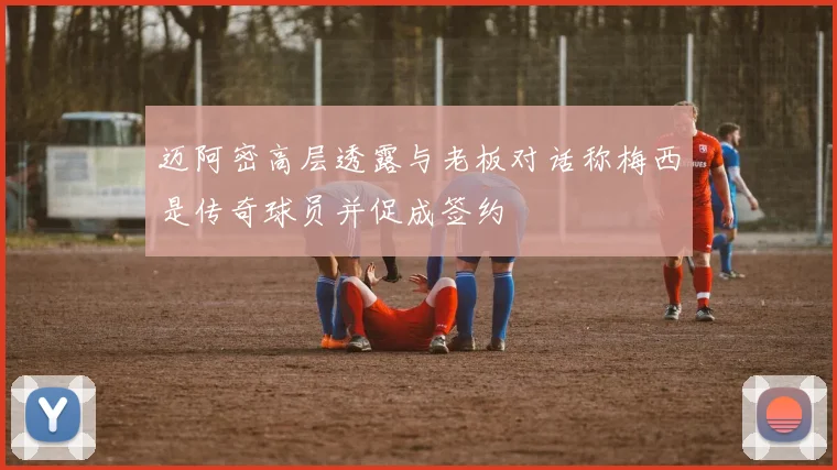 迈阿密高层透露与老板对话称梅西是传奇球员并促成签约