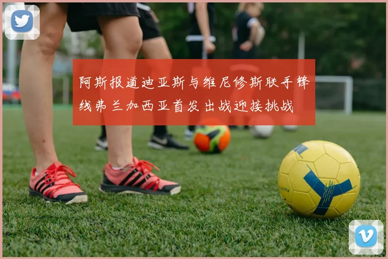 阿斯报道迪亚斯与维尼修斯联手锋线弗兰加西亚首发出战迎接挑战