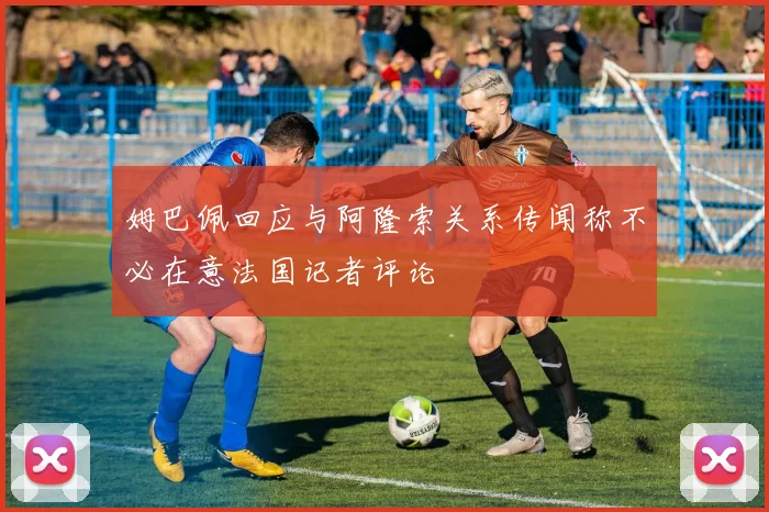 姆巴佩回应与阿隆索关系传闻称不必在意法国记者评论