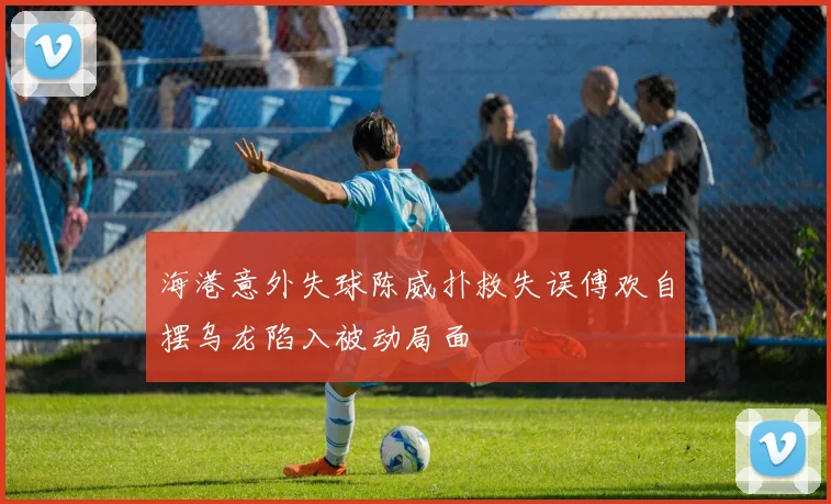 海港意外失球陈威扑救失误傅欢自摆乌龙陷入被动局面